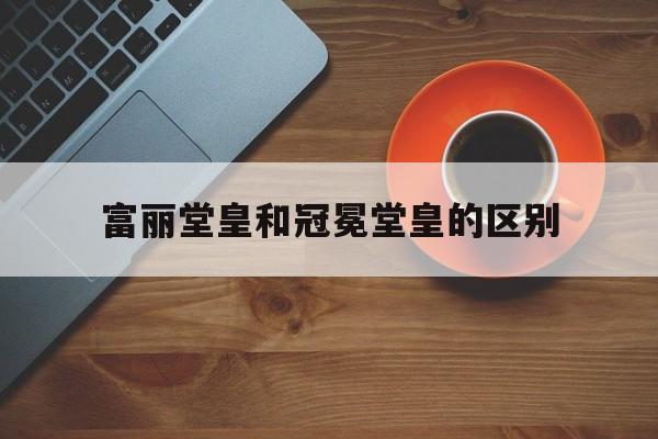 富丽堂皇和冠冕堂皇的区别_富丽堂皇和冠冕堂皇的区别在哪